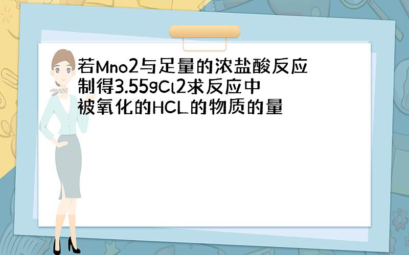 若Mno2与足量的浓盐酸反应制得3.55gCl2求反应中被氧化的HCL的物质的量