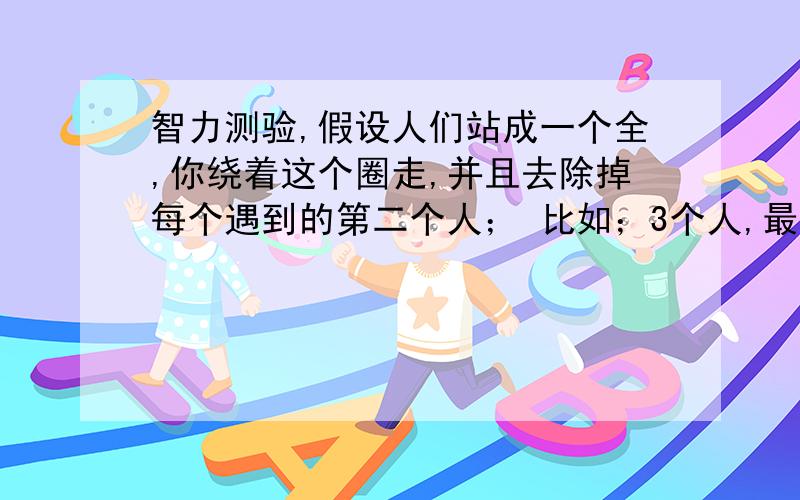 智力测验,假设人们站成一个全,你绕着这个圈走,并且去除掉每个遇到的第二个人； 比如；3个人,最后剩下3号.4个人,最后剩