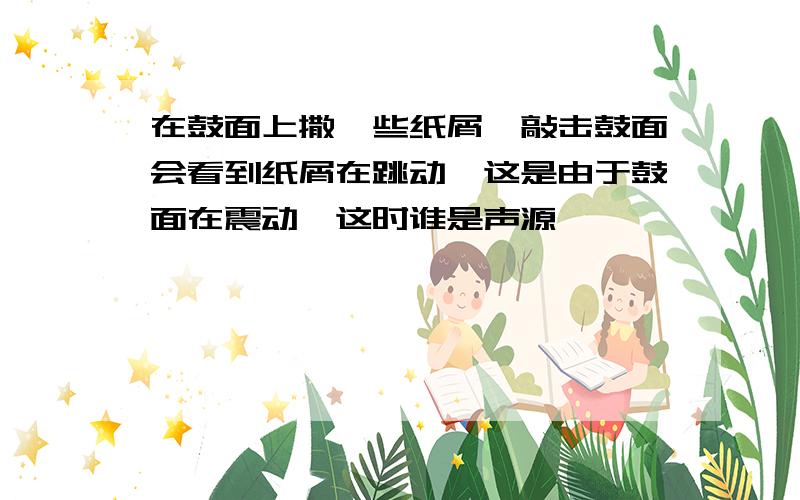 在鼓面上撒一些纸屑,敲击鼓面会看到纸屑在跳动,这是由于鼓面在震动,这时谁是声源