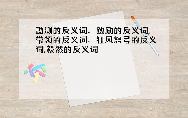 勘测的反义词．勉励的反义词,带领的反义词．狂风怒号的反义词,毅然的反义词