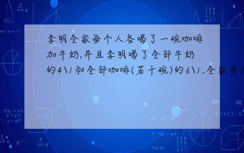 李明全家每个人各喝了一碗咖啡加牛奶,并且李明喝了全部牛奶的4\1和全部咖啡(若干碗)的6\1.全家有几口人?