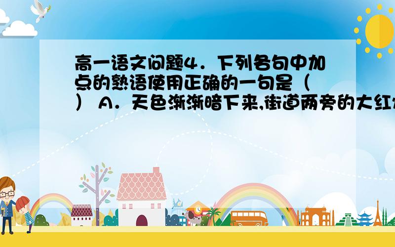 高一语文问题4．下列各句中加点的熟语使用正确的一句是（ ） A．天色渐渐暗下来,街道两旁的大红灯笼、气死风灯、走马灯纷纷