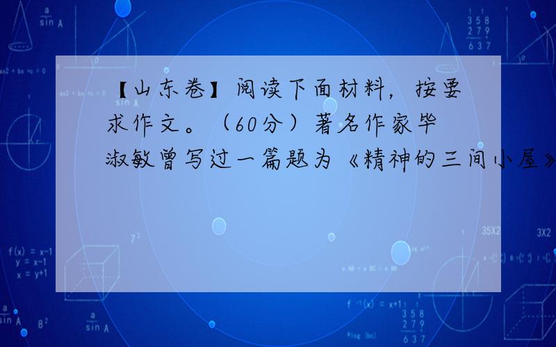 【山东卷】阅读下面材料，按要求作文。（60分）著名作家毕淑敏曾写过一篇题为《精神的三间小屋》的文章。她认为人活在现代生活