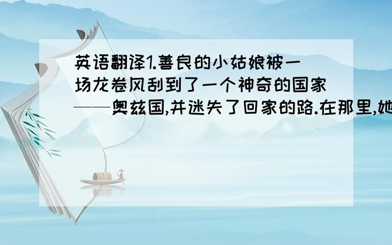 英语翻译1.善良的小姑娘被一场龙卷风刮到了一个神奇的国家——奥兹国,并迷失了回家的路.在那里,她陆续结识了没脑子的稻草人