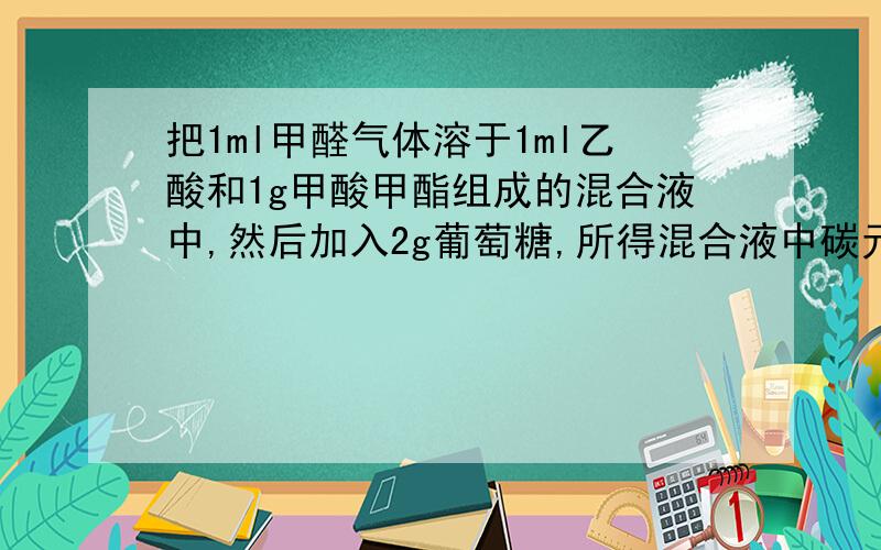 把1ml甲醛气体溶于1ml乙酸和1g甲酸甲酯组成的混合液中,然后加入2g葡萄糖,所得混合液中碳元素的质量分数