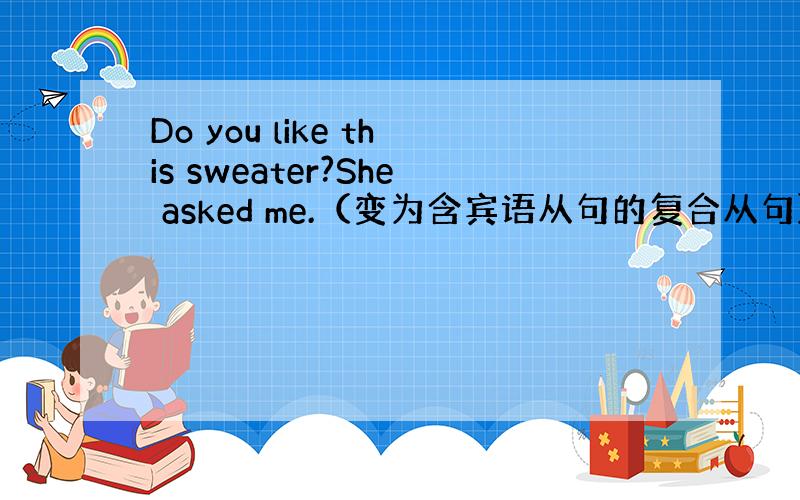 Do you like this sweater?She asked me.（变为含宾语从句的复合从句）