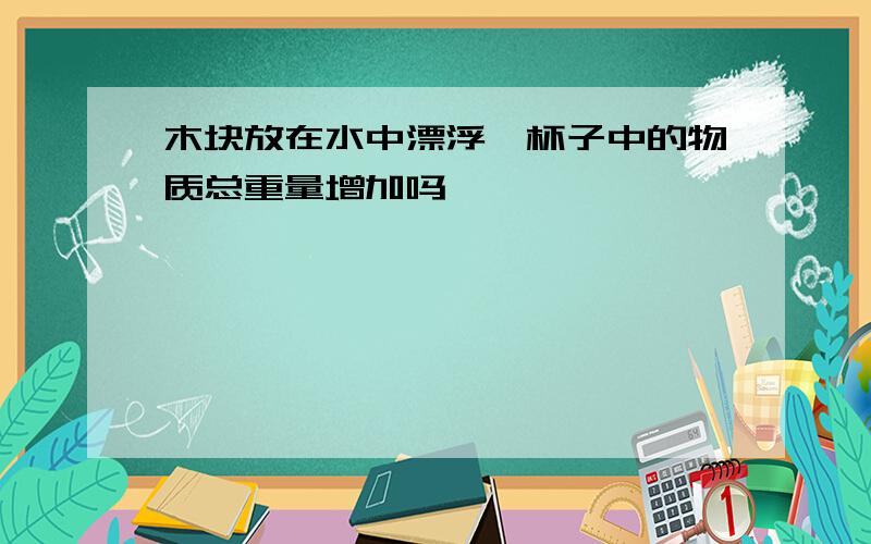 木块放在水中漂浮,杯子中的物质总重量增加吗