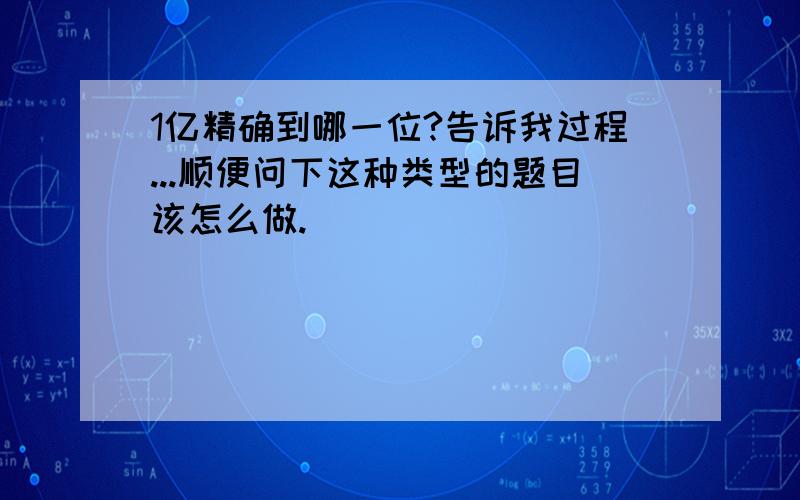 1亿精确到哪一位?告诉我过程...顺便问下这种类型的题目该怎么做.