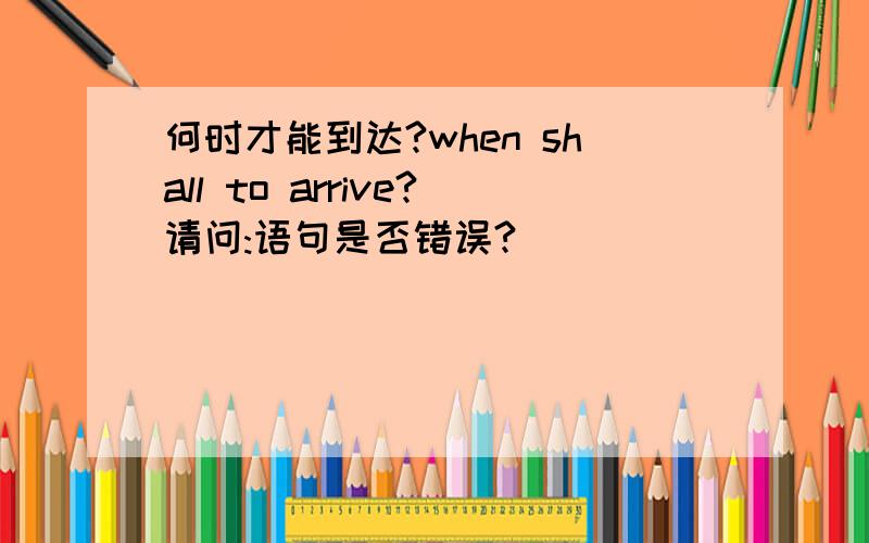 何时才能到达?when shall to arrive?请问:语句是否错误?