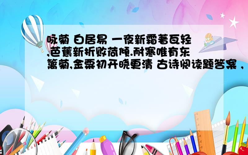 咏菊 白居易 一夜新霜著瓦轻,芭蕉新折败荷倾.耐寒唯有东篱菊,金粟初开晓更清 古诗阅读题答案 ,