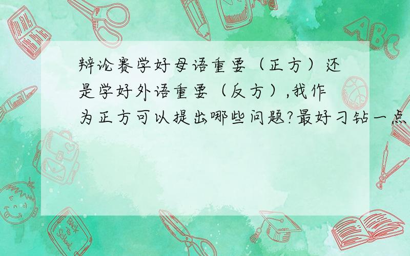 辩论赛学好母语重要（正方）还是学好外语重要（反方）,我作为正方可以提出哪些问题?最好刁钻一点,