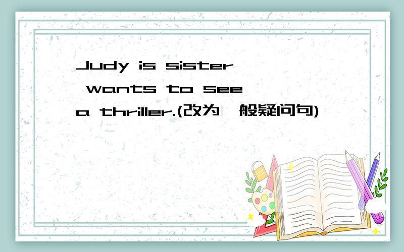 Judy is sister wants to see a thriller.(改为一般疑问句)