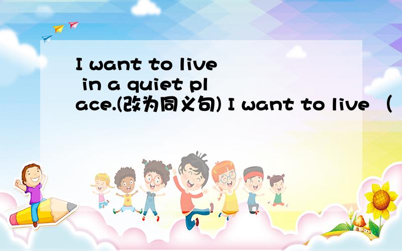 I want to live in a quiet place.(改为同义句) I want to live （ ） （