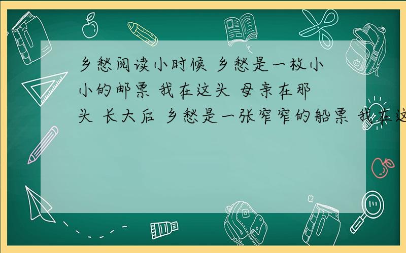 乡愁阅读小时候 乡愁是一枚小小的邮票 我在这头 母亲在那头 长大后 乡愁是一张窄窄的船票 我在这头 新娘在那头 后来啊