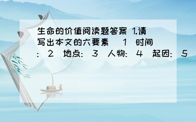 生命的价值阅读题答案 1.请写出本文的六要素 (1)时间:(2)地点:(3)人物:(4)起因:(5)经过:(6)结果:2