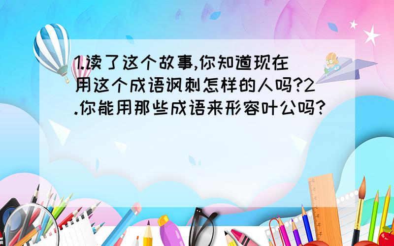 1.读了这个故事,你知道现在用这个成语讽刺怎样的人吗?2.你能用那些成语来形容叶公吗?____ ____ ____