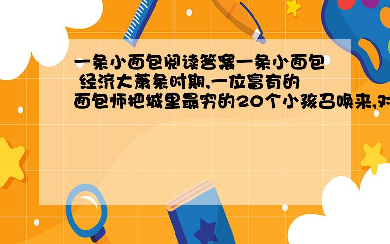 一条小面包阅读答案一条小面包 经济大萧条时期,一位富有的面包师把城里最穷的20个小孩召唤来,对他们说：“在上帝带来好光景