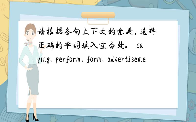 请根据各句上下文的意义，选择正确的单词填入空白处。 saying, perform, form, advertiseme