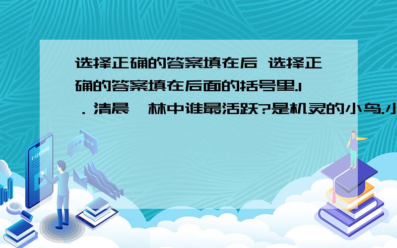 选择正确的答案填在后 选择正确的答案填在后面的括号里.1．清晨,林中谁最活跃?是机灵的小鸟.小鸟这么活跃在干什么?（