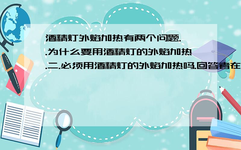 酒精灯外焰加热有两个问题.一.为什么要用酒精灯的外焰加热.二.必须用酒精灯的外焰加热吗.回答者在回答时,