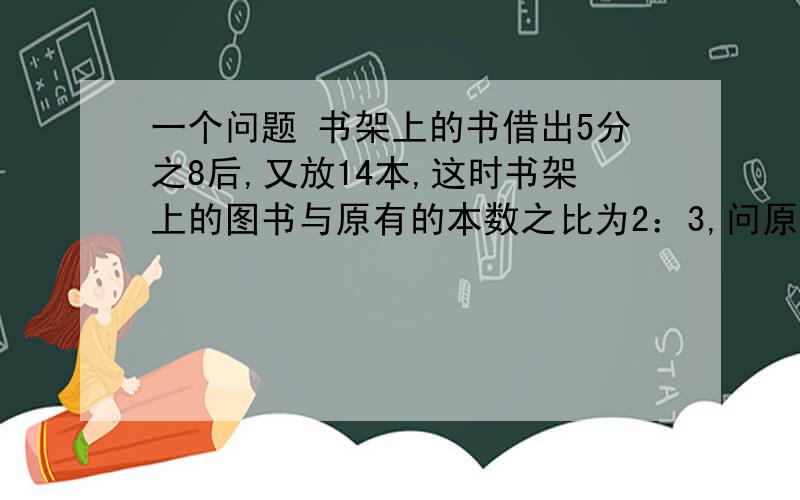 一个问题 书架上的书借出5分之8后,又放14本,这时书架上的图书与原有的本数之比为2：3,问原来有多