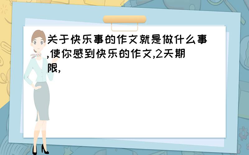 关于快乐事的作文就是做什么事,使你感到快乐的作文,2天期限,