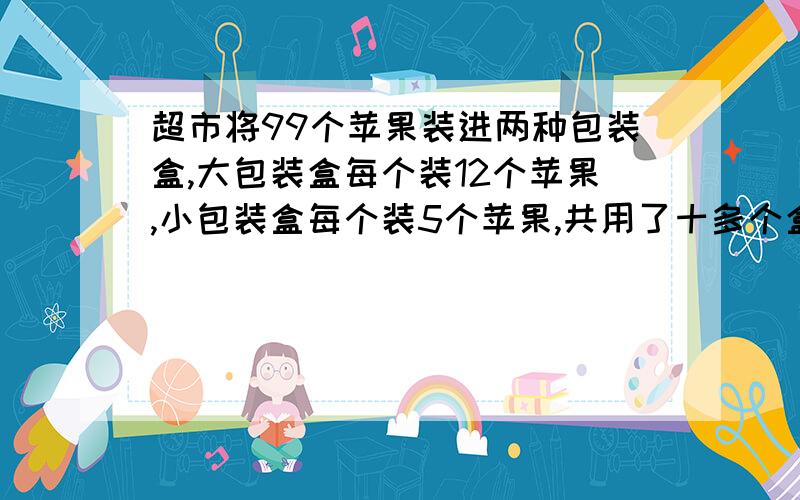 超市将99个苹果装进两种包装盒,大包装盒每个装12个苹果,小包装盒每个装5个苹果,共用了十多个盒子刚好装完.问两种包装盒