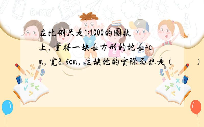 在比例尺是1:1000的图纸上，量得一块长方形的地长4cm，宽2.5cm，这块地的实际面积是（　　）