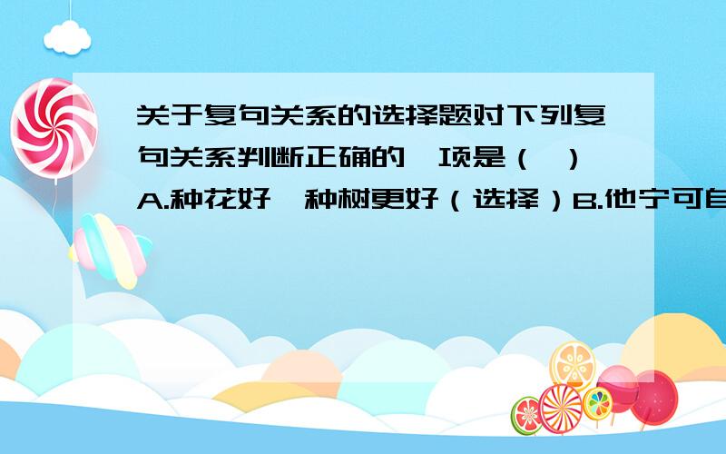 关于复句关系的选择题对下列复句关系判断正确的一项是（ ）A.种花好,种树更好（选择）B.他宁可自己多做一点,也不把工作推