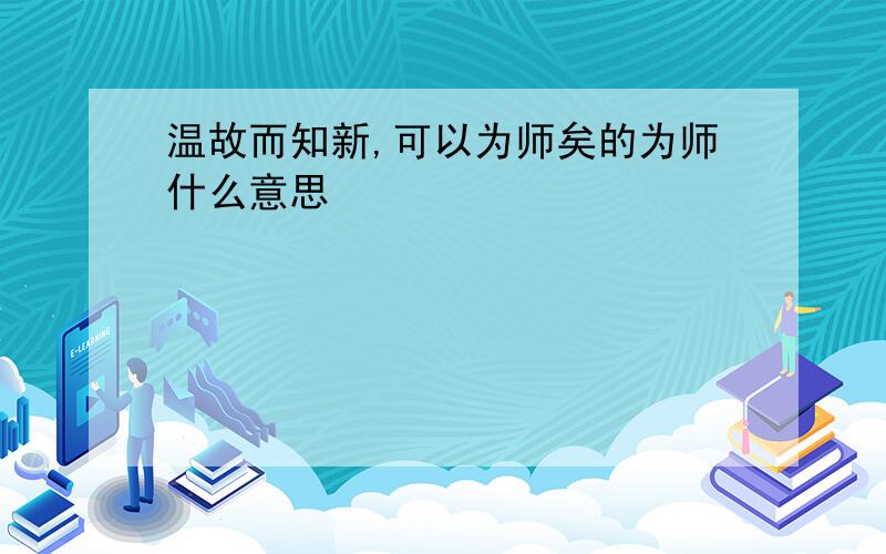 温故而知新,可以为师矣的为师什么意思