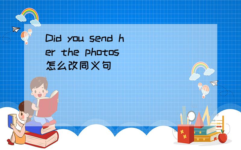 Did you send her the photos 怎么改同义句