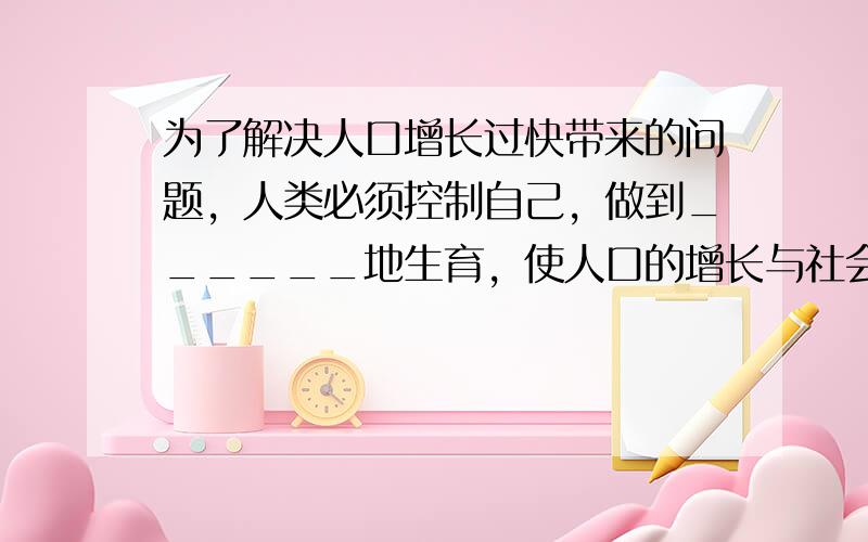 为了解决人口增长过快带来的问题，人类必须控制自己，做到______地生育，使人口的增长与社会、______的发展相适应，