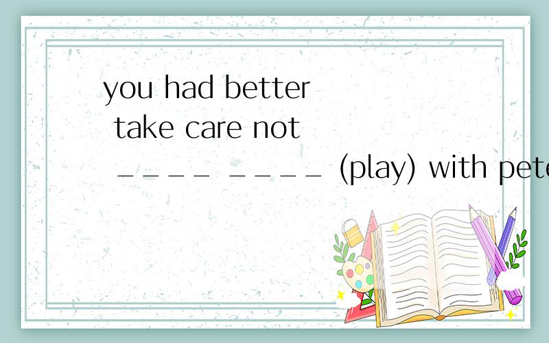 you had better take care not ____ ____ (play) with peter.