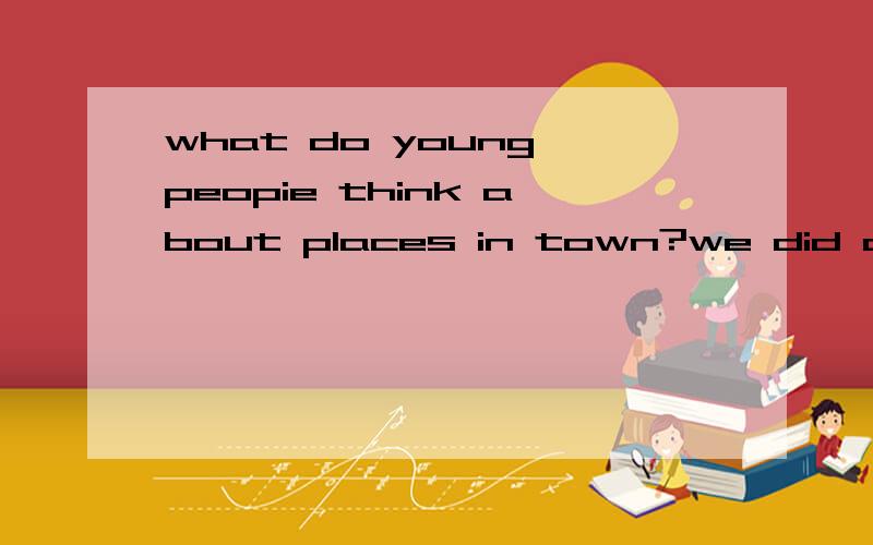 what do young peopie think about places in town?we did as su