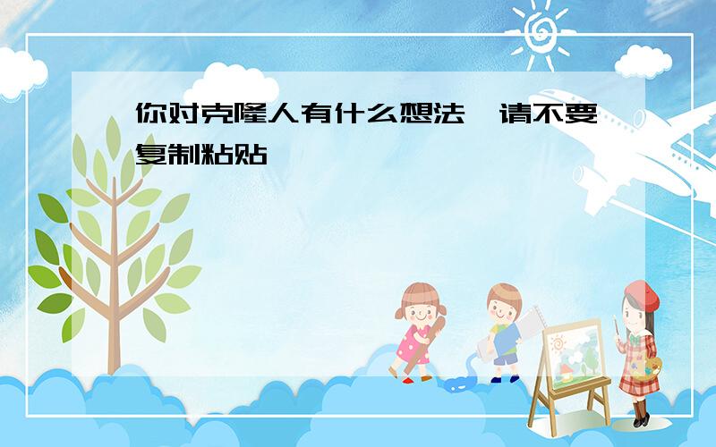 你对克隆人有什么想法,请不要复制粘贴,