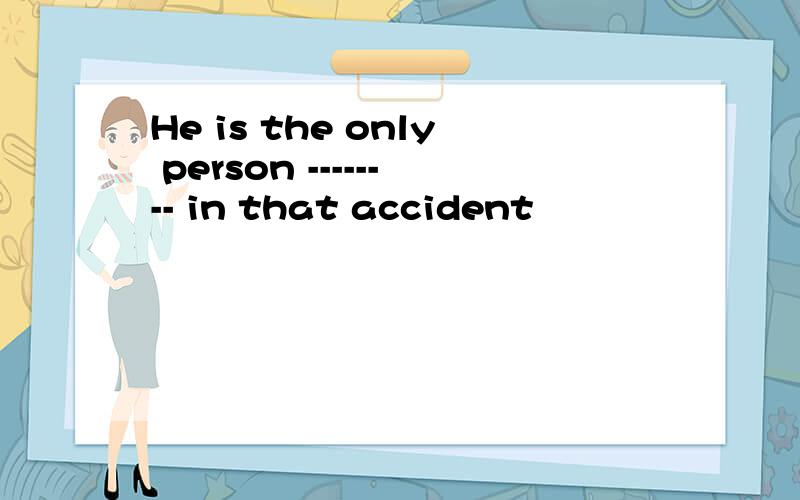 He is the only person -------- in that accident