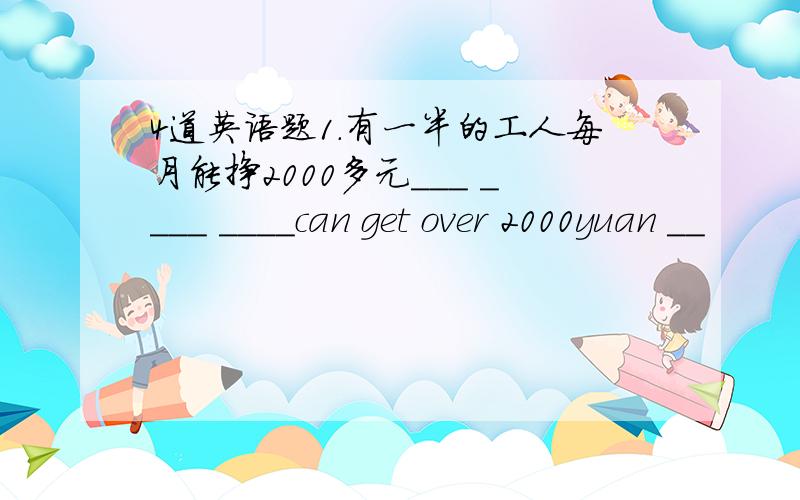 4道英语题1.有一半的工人每月能挣2000多元___ ____ ____can get over 2000yuan __