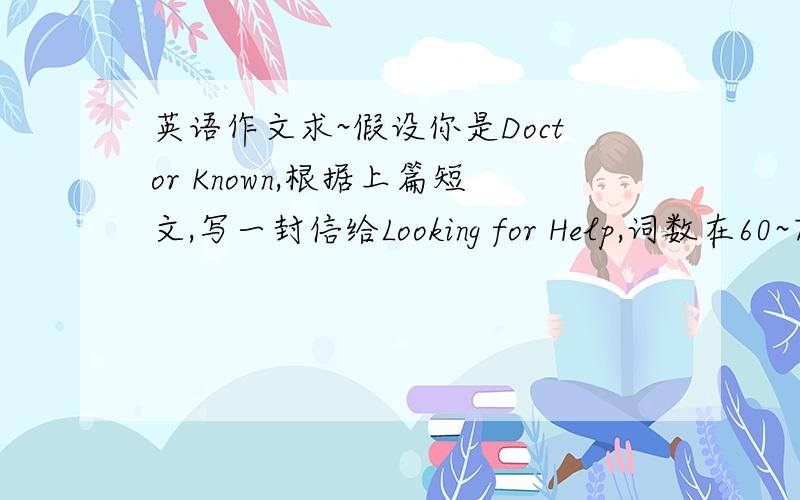 英语作文求~假设你是Doctor Known,根据上篇短文,写一封信给Looking for Help,词数在60~70