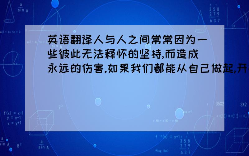 英语翻译人与人之间常常因为一些彼此无法释怀的坚持,而造成永远的伤害.如果我们都能从自己做起,开始宽容地看待他人,相信你（