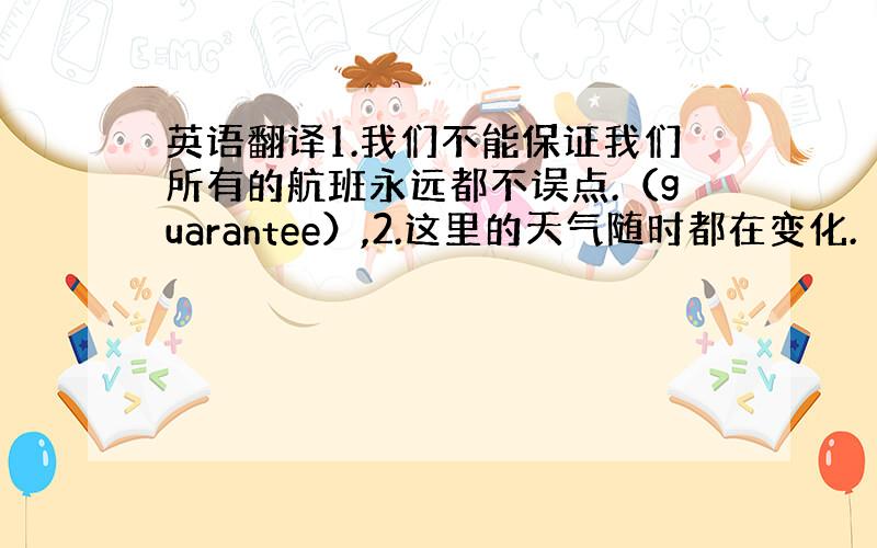 英语翻译1.我们不能保证我们所有的航班永远都不误点.（guarantee）,2.这里的天气随时都在变化.（vary）,3