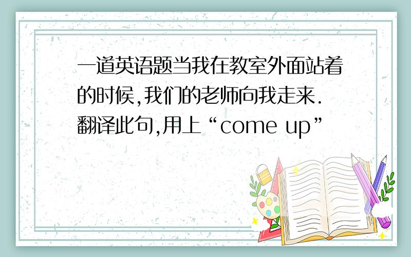 一道英语题当我在教室外面站着的时候,我们的老师向我走来.翻译此句,用上“come up”