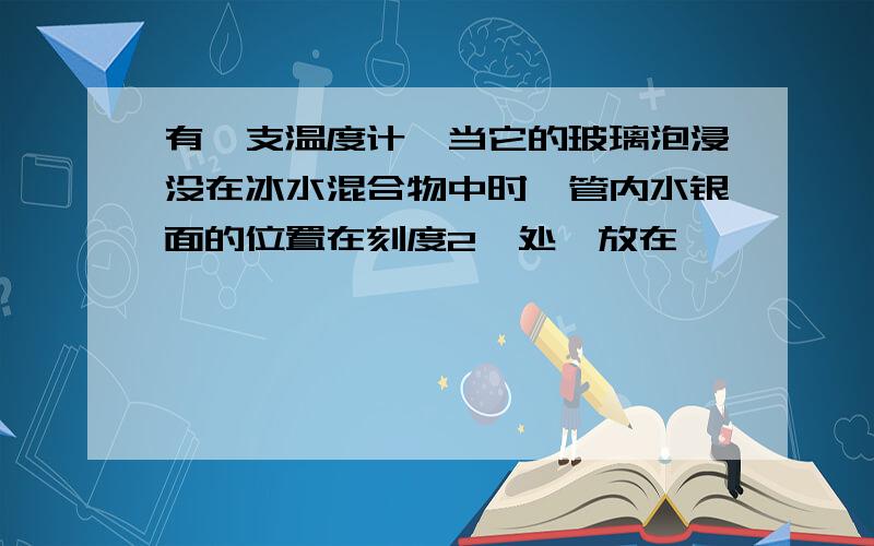 有一支温度计,当它的玻璃泡浸没在冰水混合物中时,管内水银面的位置在刻度2℃处,放在