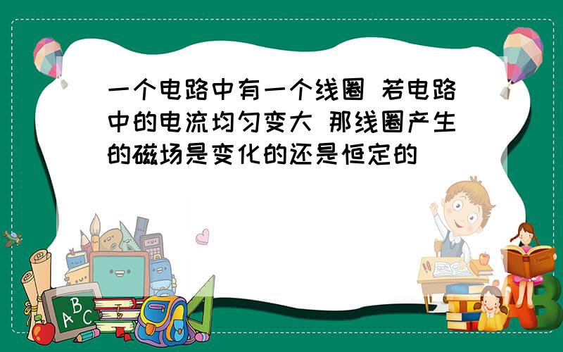 一个电路中有一个线圈 若电路中的电流均匀变大 那线圈产生的磁场是变化的还是恒定的