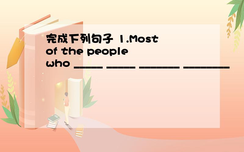 完成下列句子 1.Most of the people who _____ _____ _______ ________