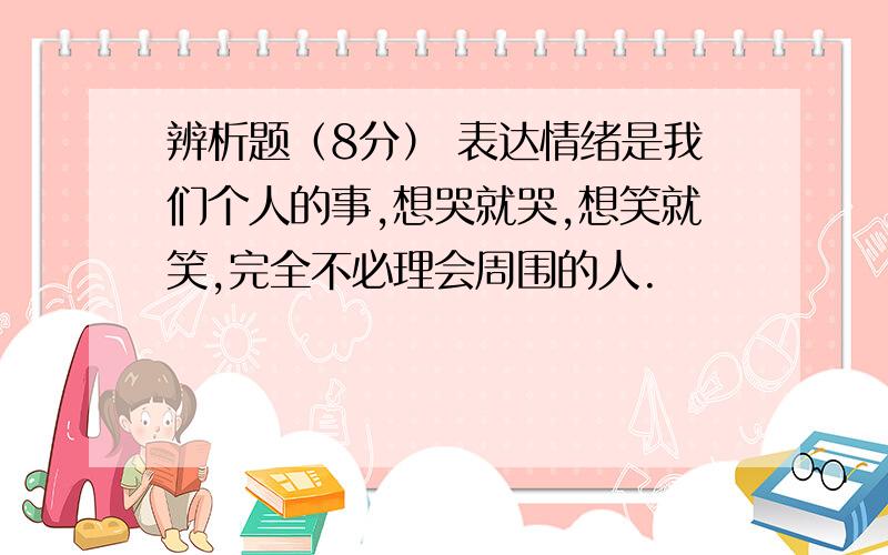 辨析题（8分） 表达情绪是我们个人的事,想哭就哭,想笑就笑,完全不必理会周围的人.