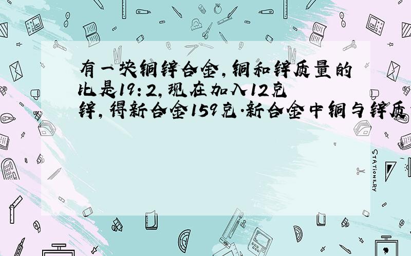 有一块铜锌合金,铜和锌质量的比是19：2,现在加入12克锌,得新合金159克.新合金中铜与锌质量比