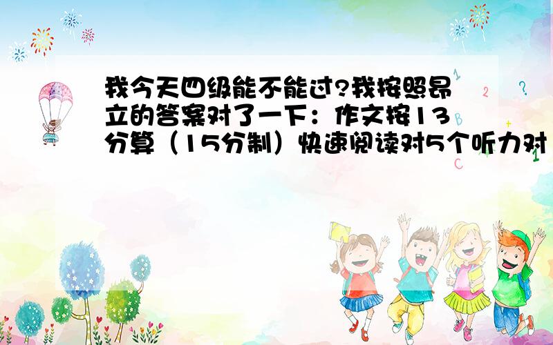 我今天四级能不能过?我按照昂立的答案对了一下：作文按13分算（15分制）快速阅读对5个听力对13个,单词对5个,句子不太