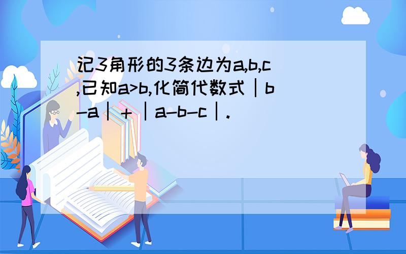 记3角形的3条边为a,b,c,已知a>b,化简代数式│b-a│＋│a-b-c│.