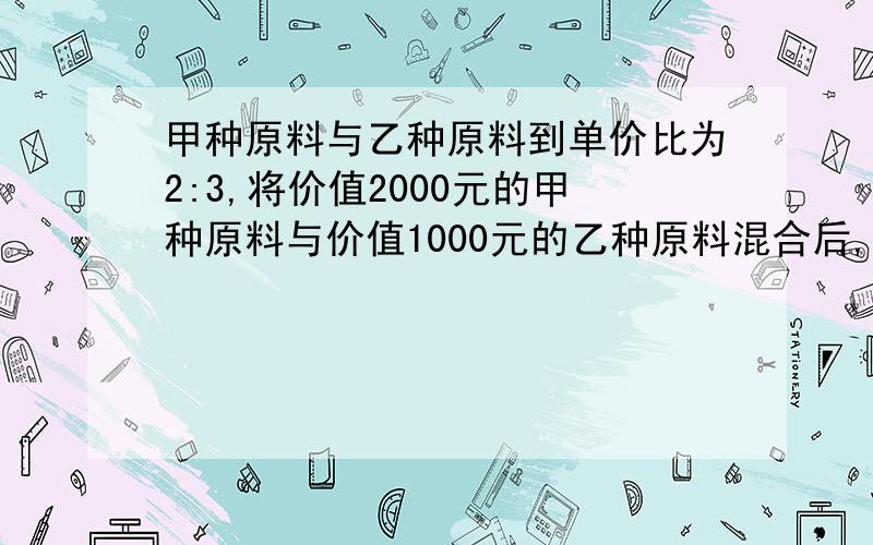 甲种原料与乙种原料到单价比为2:3,将价值2000元的甲种原料与价值1000元的乙种原料混合后,单价为9元,求甲种原料到