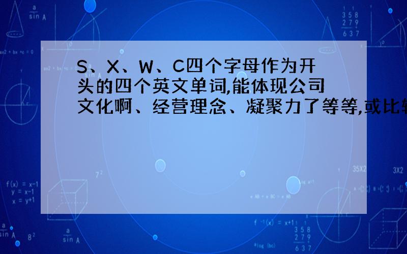 S、X、W、C四个字母作为开头的四个英文单词,能体现公司文化啊、经营理念、凝聚力了等等,或比较经典的词.比如：C ---